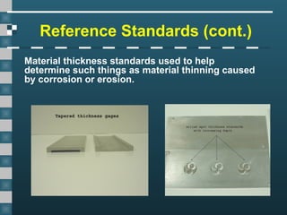 Reference Standards (cont.)
Material thickness standards used to help
determine such things as material thinning caused
by corrosion or erosion.
 