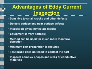 Advantages of Eddy Current
Inspection
• Sensitive to small cracks and other defects
• Detects surface and near surface defects
• Inspection gives immediate results
• Equipment is very portable
• Method can be used for much more than flaw
detection
• Minimum part preparation is required
• Test probe does not need to contact the part
• Inspects complex shapes and sizes of conductive
materials
 