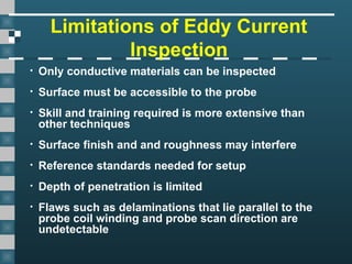 Limitations of Eddy Current
Inspection
• Only conductive materials can be inspected
• Surface must be accessible to the probe
• Skill and training required is more extensive than
other techniques
• Surface finish and and roughness may interfere
• Reference standards needed for setup
• Depth of penetration is limited
• Flaws such as delaminations that lie parallel to the
probe coil winding and probe scan direction are
undetectable
 