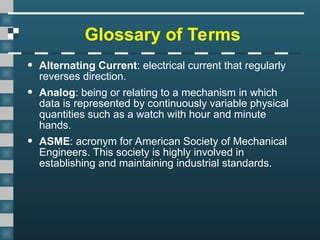 Glossary of Terms
• Alternating Current: electrical current that regularly
reverses direction.
• Analog: being or relating to a mechanism in which
data is represented by continuously variable physical
quantities such as a watch with hour and minute
hands.
• ASME: acronym for American Society of Mechanical
Engineers. This society is highly involved in
establishing and maintaining industrial standards.
 