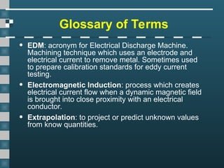 Glossary of Terms
• EDM: acronym for Electrical Discharge Machine.
Machining technique which uses an electrode and
electrical current to remove metal. Sometimes used
to prepare calibration standards for eddy current
testing.
• Electromagnetic Induction: process which creates
electrical current flow when a dynamic magnetic field
is brought into close proximity with an electrical
conductor.
• Extrapolation: to project or predict unknown values
from know quantities.
 