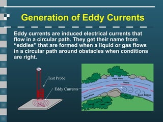 Generation of Eddy Currents
Eddy currents are induced electrical currents that
flow in a circular path. They get their name from
“eddies” that are formed when a liquid or gas flows
in a circular path around obstacles when conditions
are right.
Test Probe
Eddy Currents
 