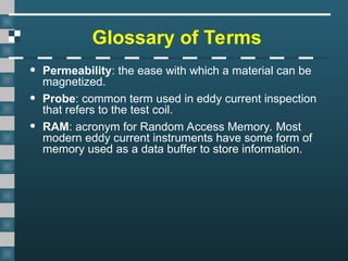 Glossary of Terms
• Permeability: the ease with which a material can be
magnetized.
• Probe: common term used in eddy current inspection
that refers to the test coil.
• RAM: acronym for Random Access Memory. Most
modern eddy current instruments have some form of
memory used as a data buffer to store information.
 