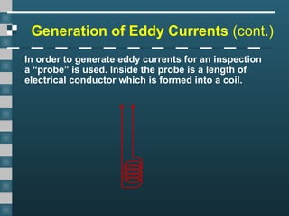 Generation of Eddy Currents (cont.)
In order to generate eddy currents for an inspection
a “probe” is used. Inside the probe is a length of
electrical conductor which is formed into a coil.
 