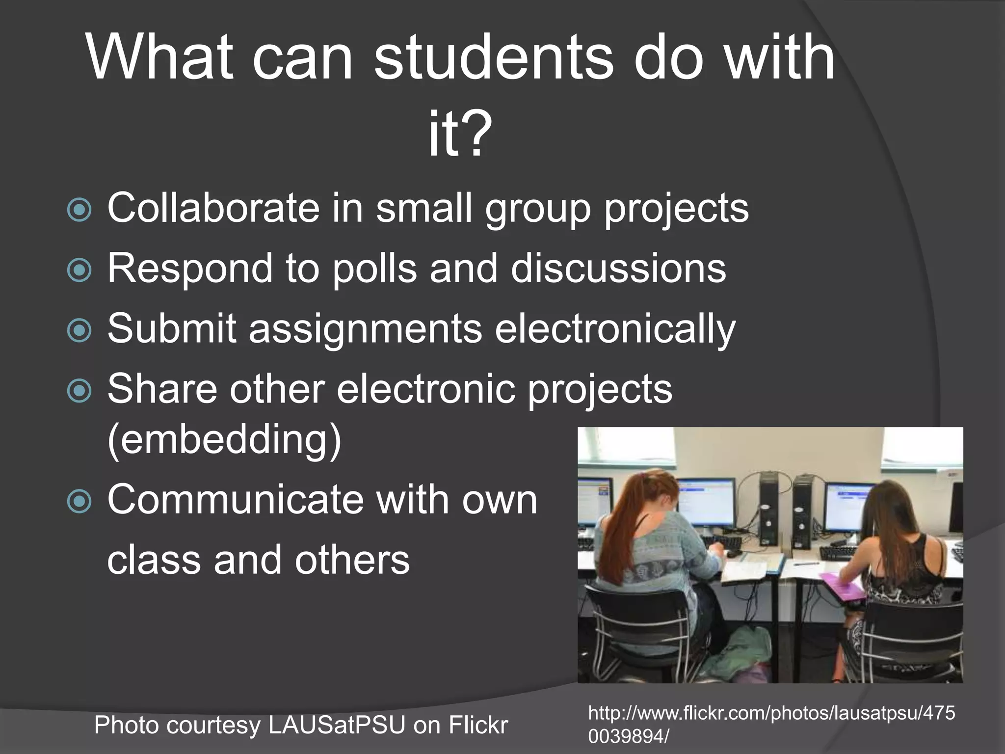 What can students do with it?Collaborate in small group projectsRespond to polls and discussionsSubmit assignments electronicallyShare other electronic projects (embedding)Communicate with own class and othershttp://www.flickr.com/photos/lausatpsu/4750039894/Photo courtesy LAUSatPSU on Flickr