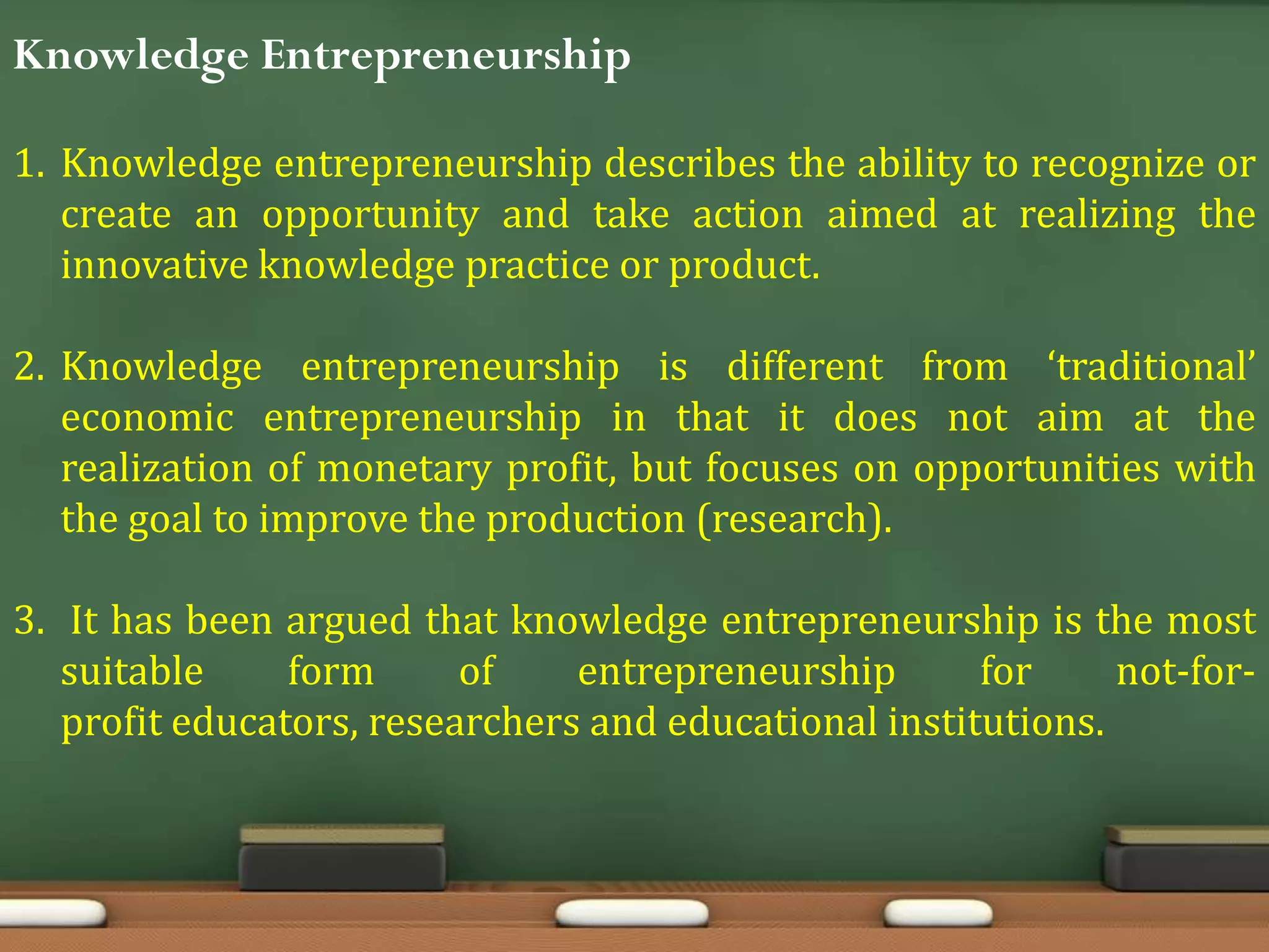 Knowledge Entrepreneurship
1. Knowledge entrepreneurship describes the ability to recognize or
create an opportunity and take action aimed at realizing the
innovative knowledge practice or product.
2. Knowledge entrepreneurship is different from ‘traditional’
economic entrepreneurship in that it does not aim at the
realization of monetary profit, but focuses on opportunities with
the goal to improve the production (research).
3. It has been argued that knowledge entrepreneurship is the most
suitable form of entrepreneurship for not-for-
profit educators, researchers and educational institutions.
 