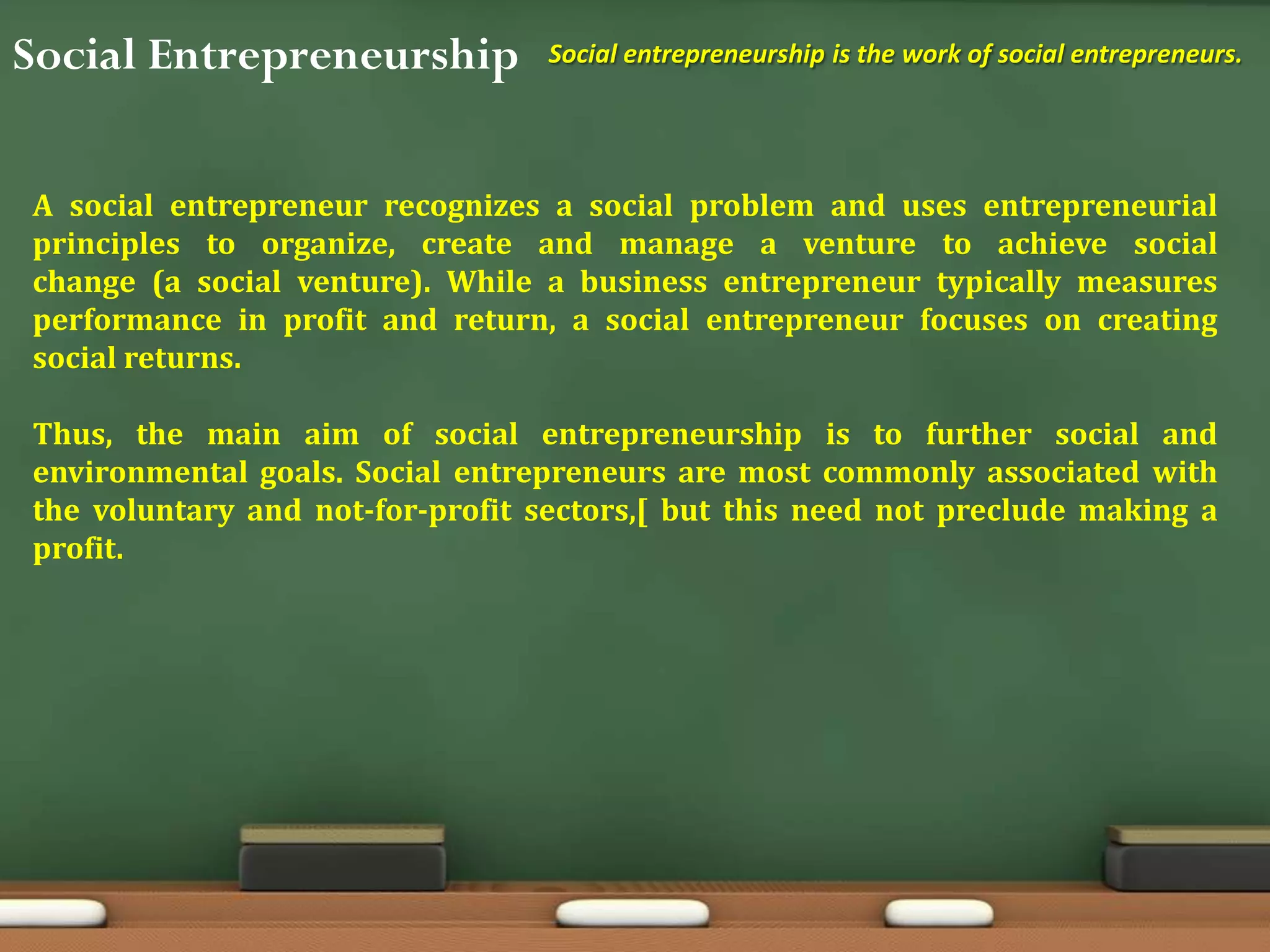Social Entrepreneurship Social entrepreneurship is the work of social entrepreneurs.
A social entrepreneur recognizes a social problem and uses entrepreneurial
principles to organize, create and manage a venture to achieve social
change (a social venture). While a business entrepreneur typically measures
performance in profit and return, a social entrepreneur focuses on creating
social returns.
Thus, the main aim of social entrepreneurship is to further social and
environmental goals. Social entrepreneurs are most commonly associated with
the voluntary and not-for-profit sectors,[ but this need not preclude making a
profit.
 