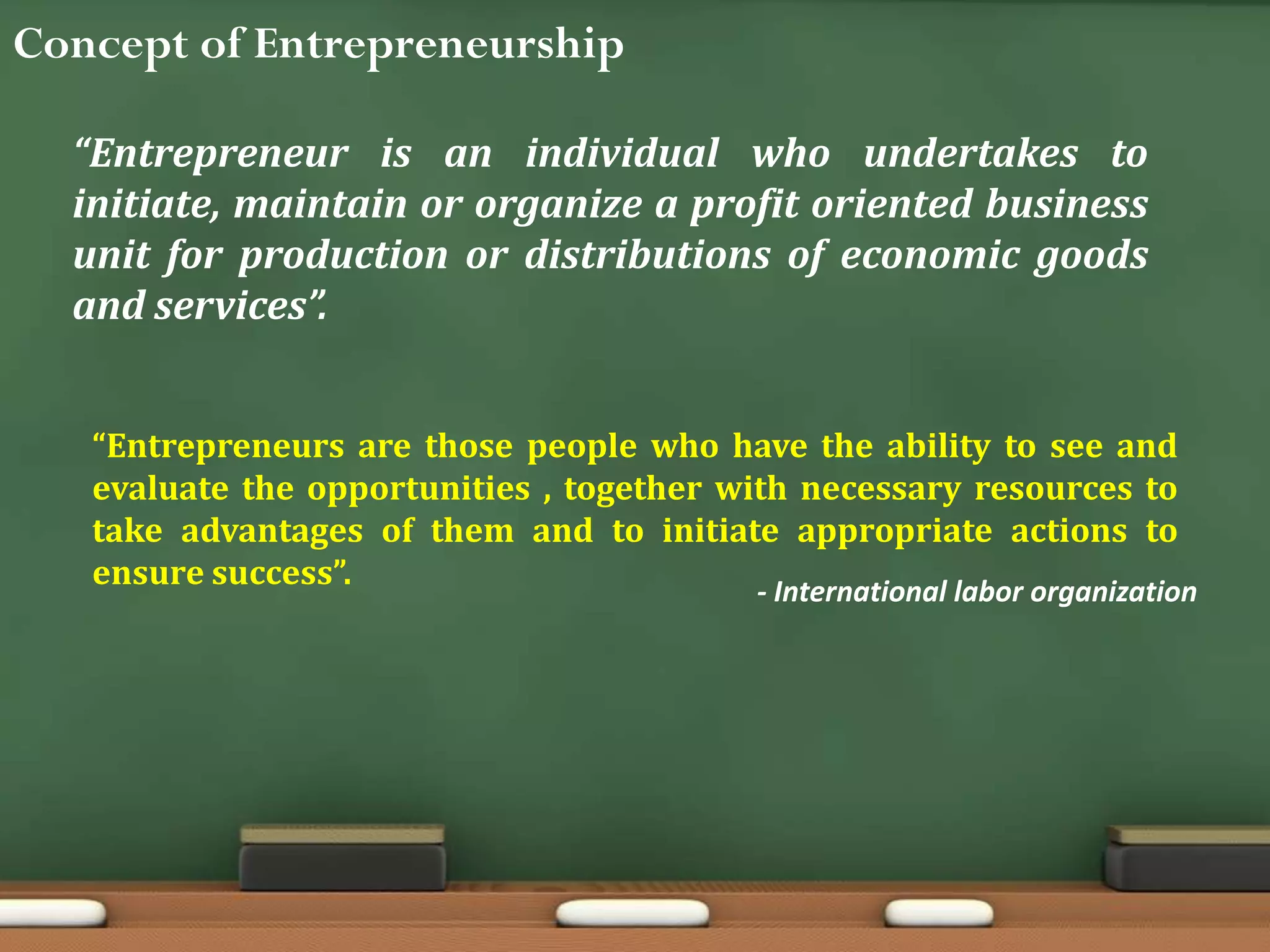 Concept of Entrepreneurship
“Entrepreneur is an individual who undertakes to
initiate, maintain or organize a profit oriented business
unit for production or distributions of economic goods
and services”.
“Entrepreneurs are those people who have the ability to see and
evaluate the opportunities , together with necessary resources to
take advantages of them and to initiate appropriate actions to
ensure success”. - International labor organization
 