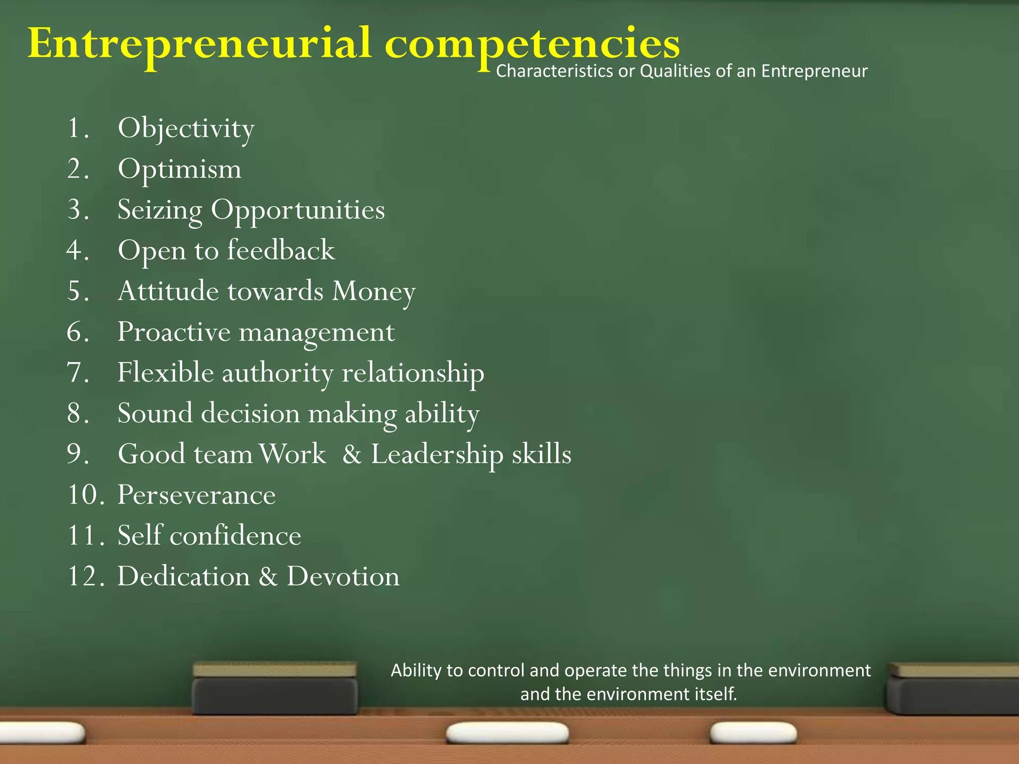 Entrepreneurial competencies
Ability to control and operate the things in the environment
and the environment itself.
Characteristics or Qualities of an Entrepreneur
1. Objectivity
2. Optimism
3. Seizing Opportunities
4. Open to feedback
5. Attitude towards Money
6. Proactive management
7. Flexible authority relationship
8. Sound decision making ability
9. Good teamWork & Leadership skills
10. Perseverance
11. Self confidence
12. Dedication & Devotion
 