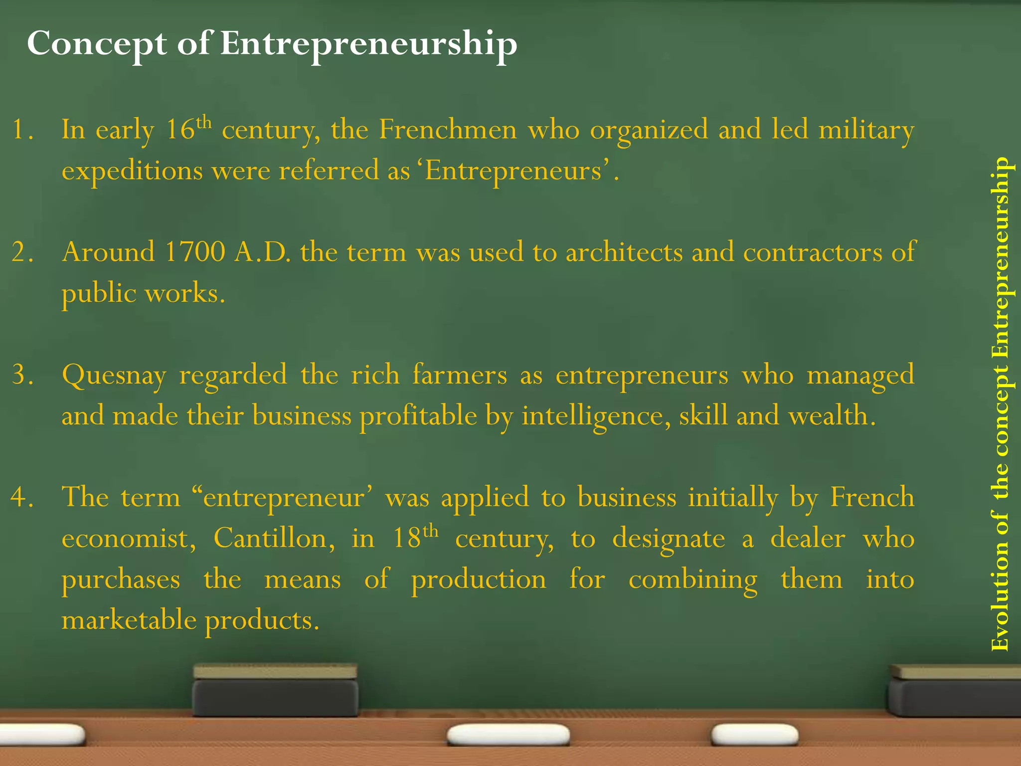 EvolutionoftheconceptEntrepreneurship
Concept of Entrepreneurship
1. In early 16th century, the Frenchmen who organized and led military
expeditions were referred as‘Entrepreneurs’.
2. Around 1700 A.D. the term was used to architects and contractors of
public works.
3. Quesnay regarded the rich farmers as entrepreneurs who managed
and made their business profitable by intelligence, skill and wealth.
4. The term “entrepreneur’ was applied to business initially by French
economist, Cantillon, in 18th century, to designate a dealer who
purchases the means of production for combining them into
marketable products.
 