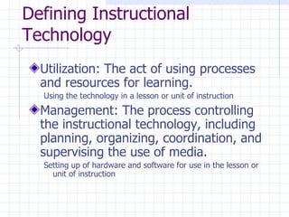 Defining Instructional Technology Utilization: The act of using processes and resources for learning. Using the technology in a lesson or unit of instruction Management: The process controlling the instructional technology, including planning, organizing, coordination, and supervising the use of media. Setting up of hardware and software for use in the lesson or unit of instruction 
