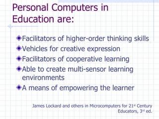 Personal Computers in Education are: Facilitators of higher-order thinking skills Vehicles for creative expression Facilitators of cooperative learning Able to create multi-sensor learning environments A means of empowering the learner James Lockard and others in Microcomputers for 21 st  Century Educators, 3 rd  ed. 