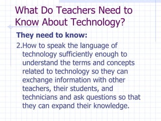 They need to know: 2.How to speak the language of technology sufficiently enough to understand the terms and concepts related to technology so they can exchange information with other teachers, their students, and technicians and ask questions so that they can expand their knowledge. What Do Teachers Need to Know About Technology? 