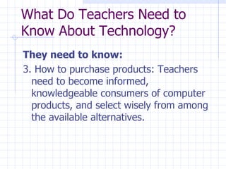 They need to know: 3. How to purchase products: Teachers need to become informed, knowledgeable consumers of computer products, and select wisely from among the available alternatives. What Do Teachers Need to Know About Technology? 