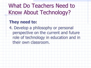 They need to: 4. Develop a philosophy or personal perspective on the current and future role of technology in education and in their own classroom. What Do Teachers Need to Know About Technology? 