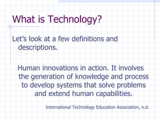 What is Technology? Let’s look at a few definitions and descriptions. Human innovations in action. It involves the generation of knowledge and process to develop systems that solve problems and extend human capabilities. International Technology Education Association, n.d. 