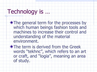 Technology is … The general term for the processes by which human beings fashion tools and machines to increase their control and understanding of the material environment. The term is derived from the Greek words “tekhnc”, which refers to an art or craft, and “logia”, meaning an area of study. 