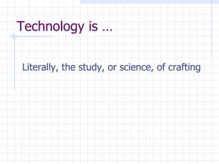 Technology is … Literally, the study, or science, of crafting 