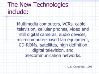The New Technologies include: Multimedia computers, VCRs, cable television, cellular phones, video and still digital cameras, audio devices, microcomputer-based lab equipment, CD-ROMs, satellites, high definition digital television, and telecommunication networks. U.S. Congress, 1996 