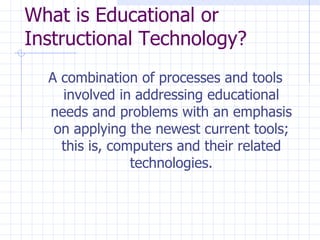 What is Educational or Instructional Technology? A combination of processes and tools involved in addressing educational needs and problems with an emphasis on applying the newest current tools; this is, computers and their related technologies. 