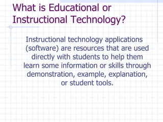 What is Educational or Instructional Technology? Instructional technology applications (software) are resources that are used directly with students to help them learn some information or skills through demonstration, example, explanation, or student tools. 