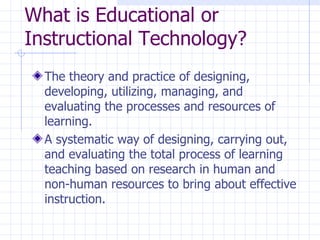 What is Educational or Instructional Technology? The theory and practice of designing, developing, utilizing, managing, and evaluating the processes and resources of learning. A systematic way of designing, carrying out, and evaluating the total process of learning teaching based on research in human and non-human resources to bring about effective instruction. 