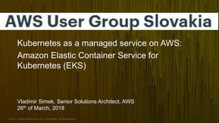 © 2017, Amazon Web Services, Inc. or its Affiliates. All rights reserved.
Kubernetes as a managed service on AWS:
Amazon Elastic Container Service for
Kubernetes (EKS)
Vladimir Simek, Senior Solutions Architect, AWS
26th of March, 2018
 