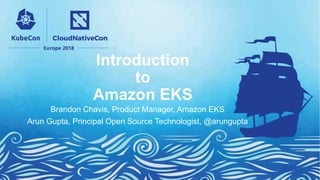Introduction
to
Amazon EKS
Brandon Chavis, Product Manager, Amazon EKS
Arun Gupta, Principal Open Source Technologist, @arungupta
 