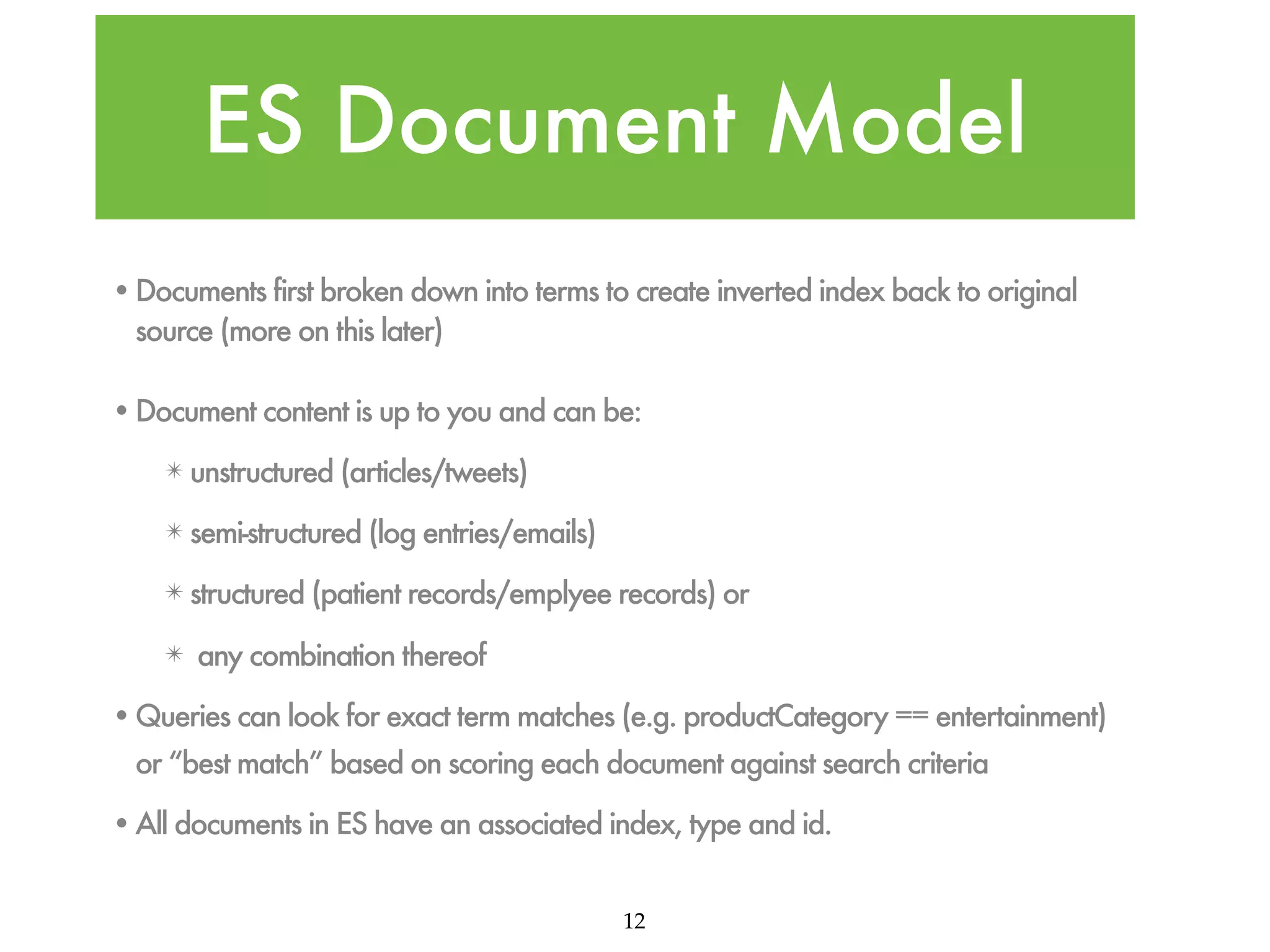 ES Document Model •Documents first broken down into terms to create inverted index back to original source (more on this later) •Document content is up to you and can be: ✴ unstructured (articles/tweets) ✴ semi-structured (log entries/emails) ✴ structured (patient records/emplyee records) or ✴ any combination thereof •Queries can look for exact term matches (e.g. productCategory == entertainment) or “best match” based on scoring each document against search criteria •All documents in ES have an associated index, type and id. 12 