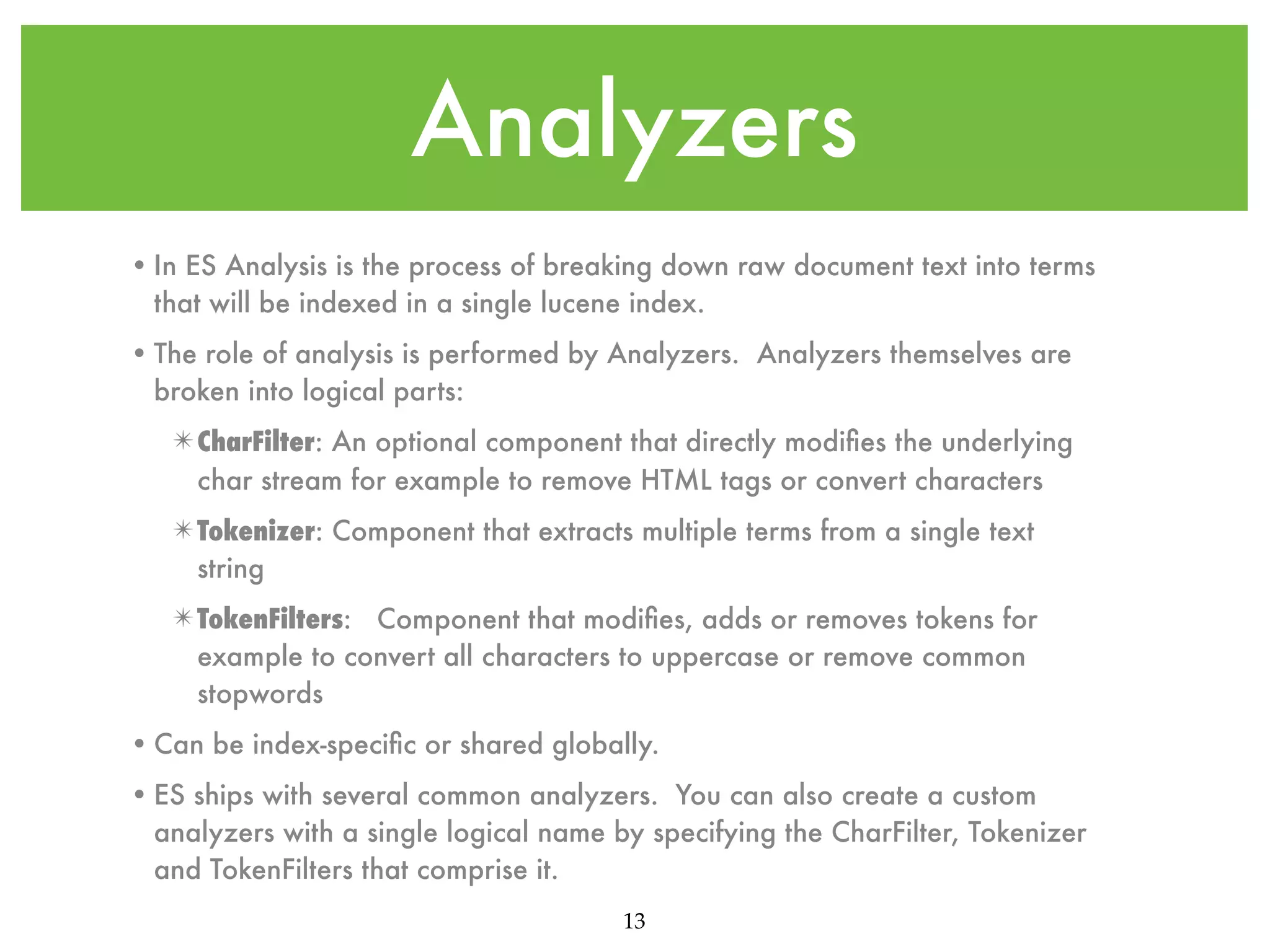 Analyzers • In ES Analysis is the process of breaking down raw document text into terms that will be indexed in a single lucene index. • The role of analysis is performed by Analyzers. Analyzers themselves are broken into logical parts: ✴ CharFilter: An optional component that directly modiﬁes the underlying char stream for example to remove HTML tags or convert characters ✴ Tokenizer: Component that extracts multiple terms from a single text string ✴ TokenFilters: Component that modiﬁes, adds or removes tokens for example to convert all characters to uppercase or remove common stopwords • Can be index-speciﬁc or shared globally. • ES ships with several common analyzers. You can also create a custom analyzers with a single logical name by specifying the CharFilter, Tokenizer and TokenFilters that comprise it. 13 