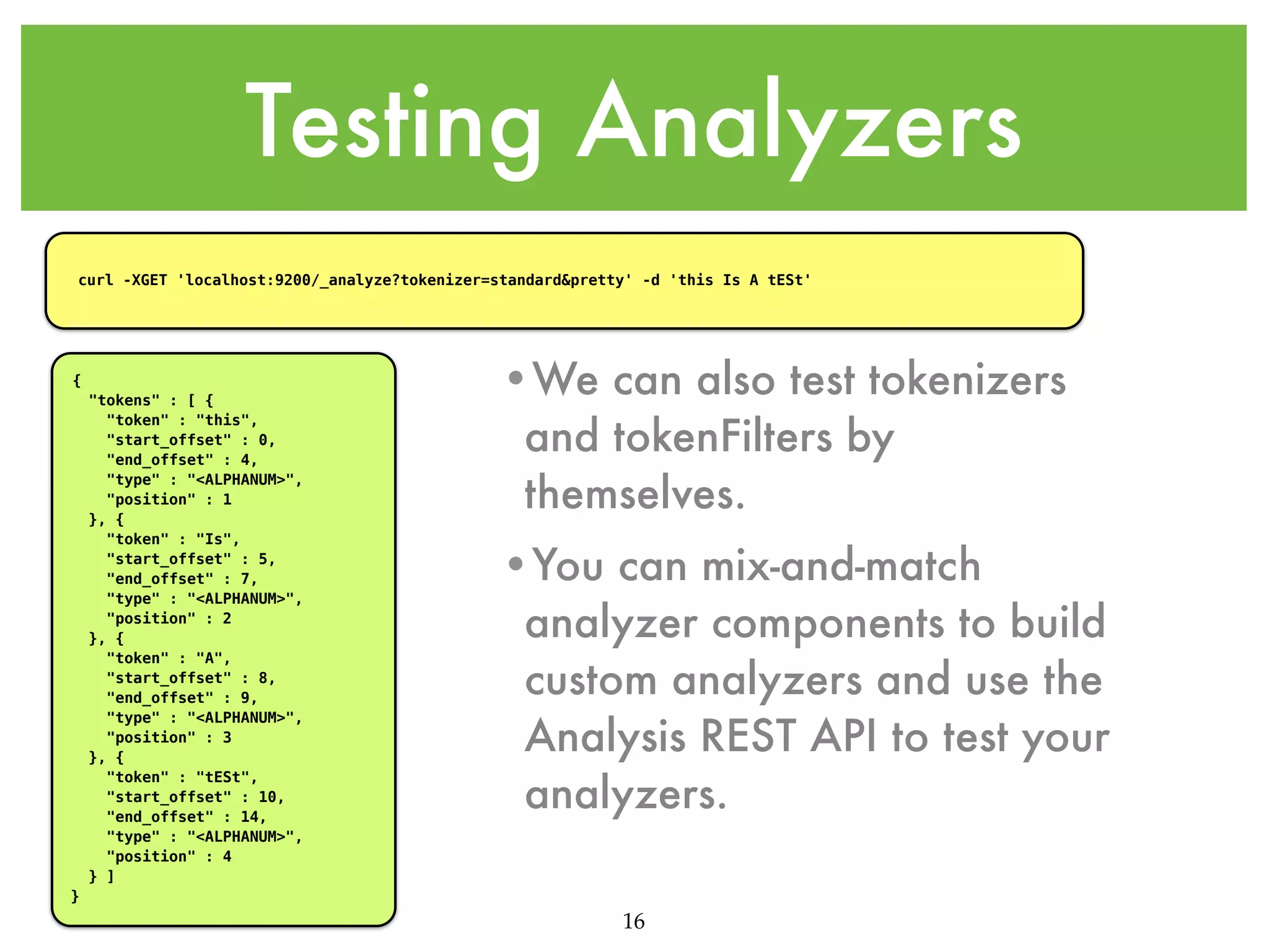 Testing Analyzers curl -XGET 'localhost:9200/_analyze?tokenizer=standard&pretty' -d 'this Is A tESt' { "tokens" : [ { "token" : "this", "start_offset" : 0, "end_offset" : 4, "type" : "<ALPHANUM>", "position" : 1 }, { "token" : "Is", "start_offset" : 5, "end_offset" : 7, "type" : "<ALPHANUM>", "position" : 2 }, { "token" : "A", "start_offset" : 8, "end_offset" : 9, "type" : "<ALPHANUM>", "position" : 3 }, { "token" : "tESt", "start_offset" : 10, "end_offset" : 14, "type" : "<ALPHANUM>", "position" : 4 } ] •We can also test tokenizers and tokenFilters by themselves. •You can mix-and-match analyzer components to build custom analyzers and use the Analysis REST API to test your analyzers. } 16 