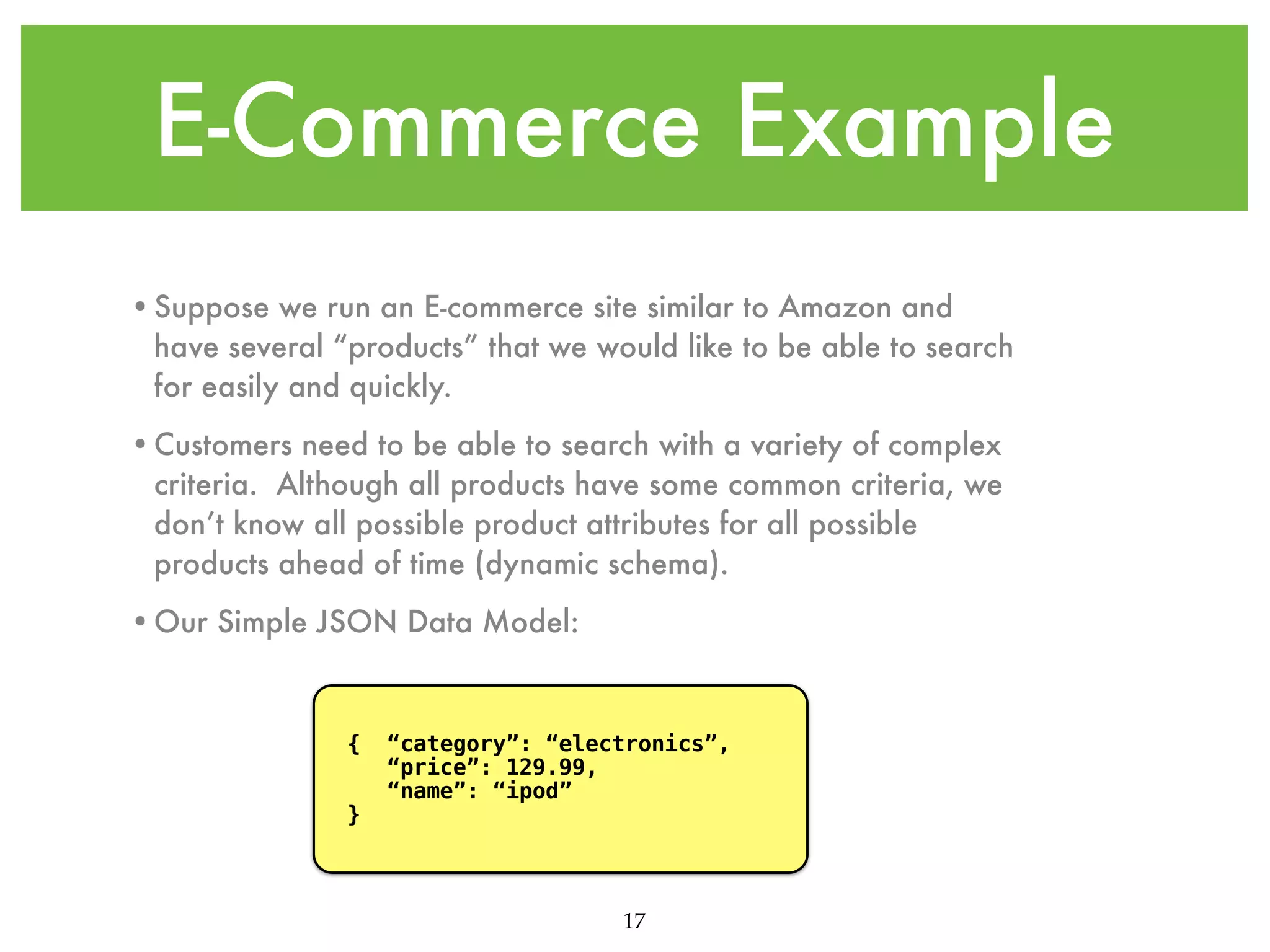 E-Commerce Example •Suppose we run an E-commerce site similar to Amazon and have several “products” that we would like to be able to search for easily and quickly. •Customers need to be able to search with a variety of complex criteria. Although all products have some common criteria, we don’t know all possible product attributes for all possible products ahead of time (dynamic schema). •Our Simple JSON Data Model: { } “category”: “electronics”, “price”: 129.99, “name”: “ipod” 17 