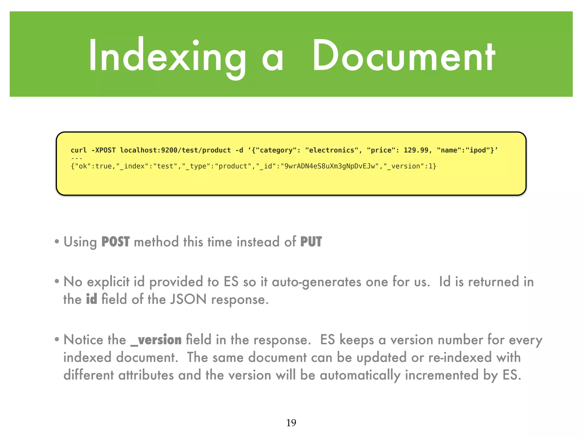 Indexing a Document curl -XPOST localhost:9200/test/product -d ‘{"category": "electronics", "price": 129.99, "name":"ipod"}’ --{"ok":true,"_index":"test","_type":"product","_id":"9wrADN4eS8uXm3gNpDvEJw","_version":1} •Using POST method this time instead of PUT •No explicit id provided to ES so it auto-generates one for us. Id is returned in the id ﬁeld of the JSON response. •Notice the _version ﬁeld in the response. ES keeps a version number for every indexed document. The same document can be updated or re-indexed with different attributes and the version will be automatically incremented by ES. 19 