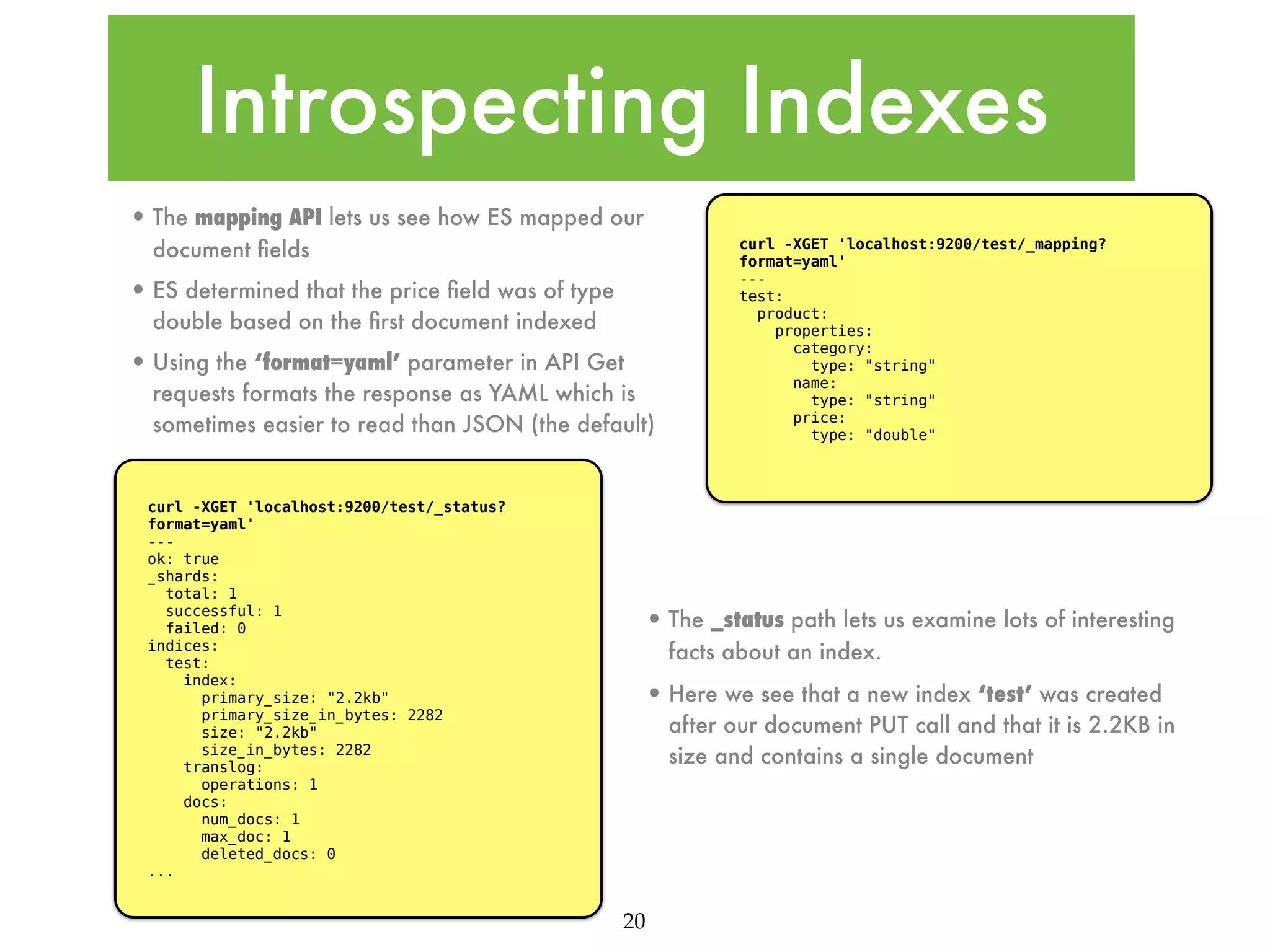 Introspecting Indexes • The mapping API lets us see how ES mapped our document ﬁelds • ES determined that the price ﬁeld was of type double based on the ﬁrst document indexed • Using the ‘format=yaml’ parameter in API Get requests formats the response as YAML which is sometimes easier to read than JSON (the default) curl -XGET 'localhost:9200/test/_status? format=yaml' --ok: true _shards: total: 1 successful: 1 failed: 0 indices: test: index: primary_size: "2.2kb" primary_size_in_bytes: 2282 size: "2.2kb" size_in_bytes: 2282 translog: operations: 1 docs: num_docs: 1 max_doc: 1 deleted_docs: 0 ... curl -XGET 'localhost:9200/test/_mapping? format=yaml' --test: product: properties: category: type: "string" name: type: "string" price: type: "double" • The _status path lets us examine lots of interesting facts about an index. • Here we see that a new index ‘test’ was created after our document PUT call and that it is 2.2KB in size and contains a single document 20 