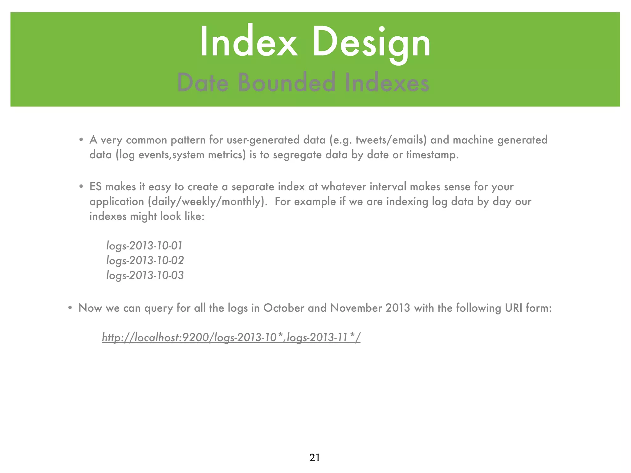 Index Design Date Bounded Indexes • A very common pattern for user-generated data (e.g. tweets/emails) and machine generated data (log events,system metrics) is to segregate data by date or timestamp. • ES makes it easy to create a separate index at whatever interval makes sense for your application (daily/weekly/monthly). For example if we are indexing log data by day our indexes might look like: logs-2013-10-01 logs-2013-10-02 logs-2013-10-03 • Now we can query for all the logs in October and November 2013 with the following URI form: http://localhost:9200/logs-2013-10*,logs-2013-11*/ 21 