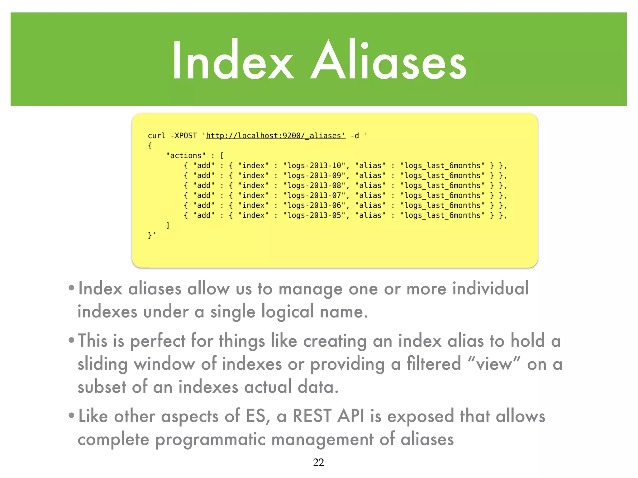 Index Aliases curl -XPOST 'http://localhost:9200/_aliases' -d ' {     "actions" : [         { "add" : { "index" : "logs-2013-10", "alias"         { "add" : { "index" : "logs-2013-09", "alias"         { "add" : { "index" : "logs-2013-08", "alias"         { "add" : { "index" : "logs-2013-07", "alias"         { "add" : { "index" : "logs-2013-06", "alias"         { "add" : { "index" : "logs-2013-05", "alias"     ] }' : : : : : : "logs_last_6months" "logs_last_6months" "logs_last_6months" "logs_last_6months" "logs_last_6months" "logs_last_6months" } } } } } } }, }, }, }, }, }, •Index aliases allow us to manage one or more individual indexes under a single logical name. •This is perfect for things like creating an index alias to hold a sliding window of indexes or providing a ﬁltered “view” on a subset of an indexes actual data. •Like other aspects of ES, a REST API is exposed that allows complete programmatic management of aliases 22 
