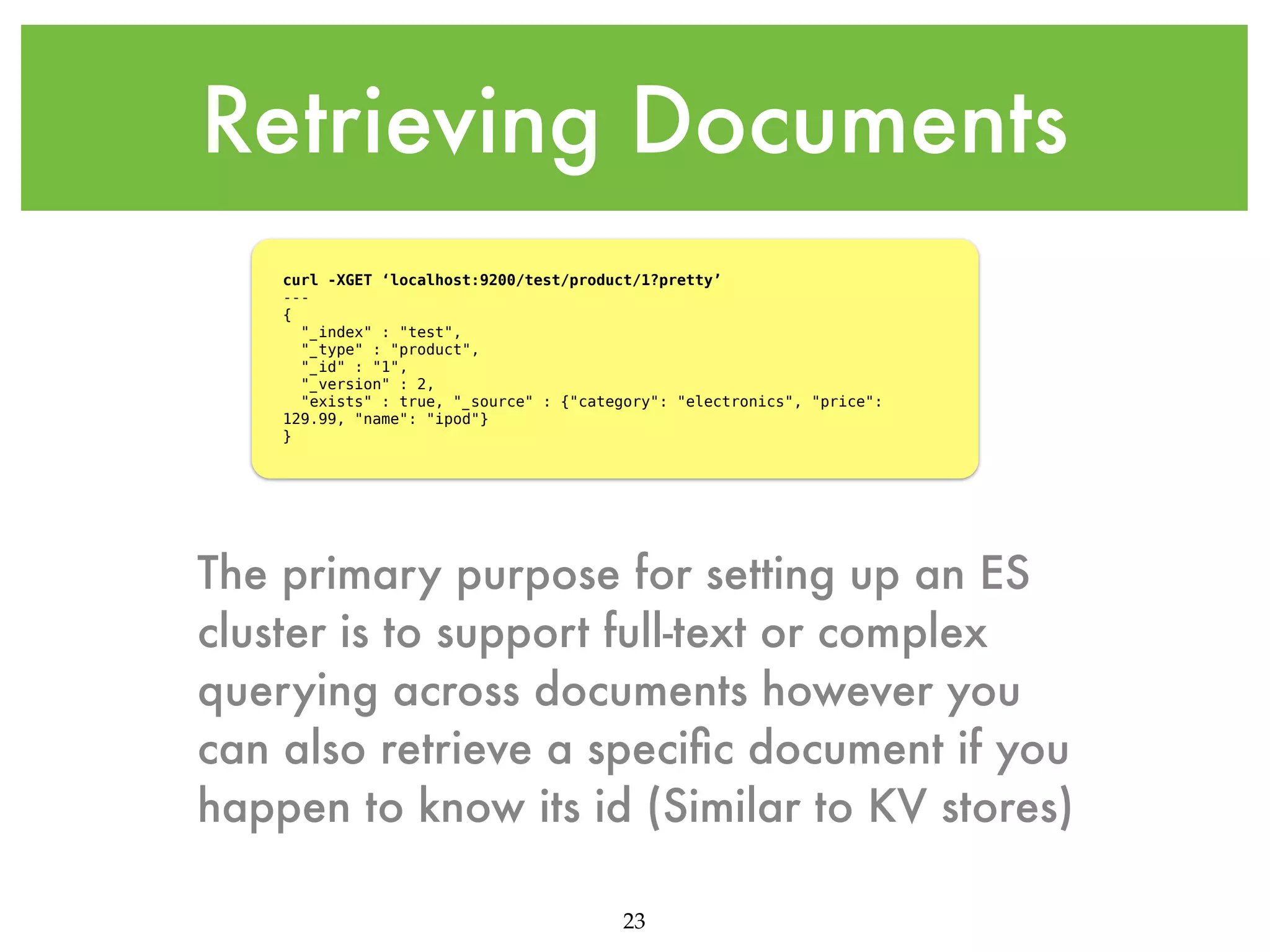 Retrieving Documents curl -XGET ‘localhost:9200/test/product/1?pretty’ --{ "_index" : "test", "_type" : "product", "_id" : "1", "_version" : 2, "exists" : true, "_source" : {"category": "electronics", "price": 129.99, "name": "ipod"} } The primary purpose for setting up an ES cluster is to support full-text or complex querying across documents however you can also retrieve a speciﬁc document if you happen to know its id (Similar to KV stores) 23 