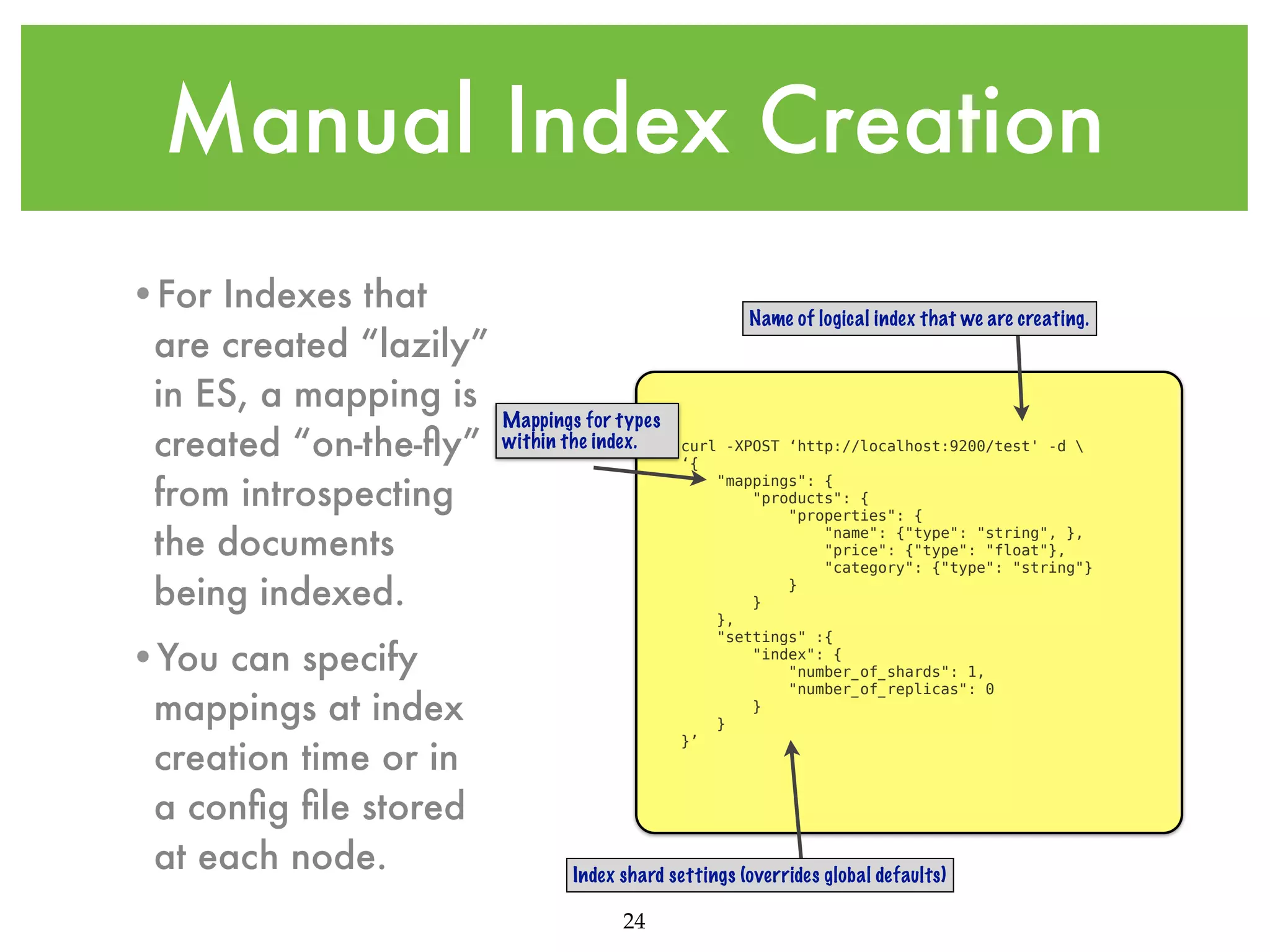 Manual Index Creation •For Indexes that are created “lazily” in ES, a mapping is created “on-the-ﬂy” from introspecting the documents being indexed. •You can specify mappings at index creation time or in a conﬁg ﬁle stored at each node. Name of logical index that we are creating. Mappings for types within the index. curl -XPOST ‘http://localhost:9200/test' -d ‘{ "mappings": { "products": { "properties": { "name": {"type": "string", }, "price": {"type": "float"}, "category": {"type": "string"} } } }, "settings" :{ "index": { "number_of_shards": 1, "number_of_replicas": 0 } } }’ Index shard settings (overrides global defaults) 24 