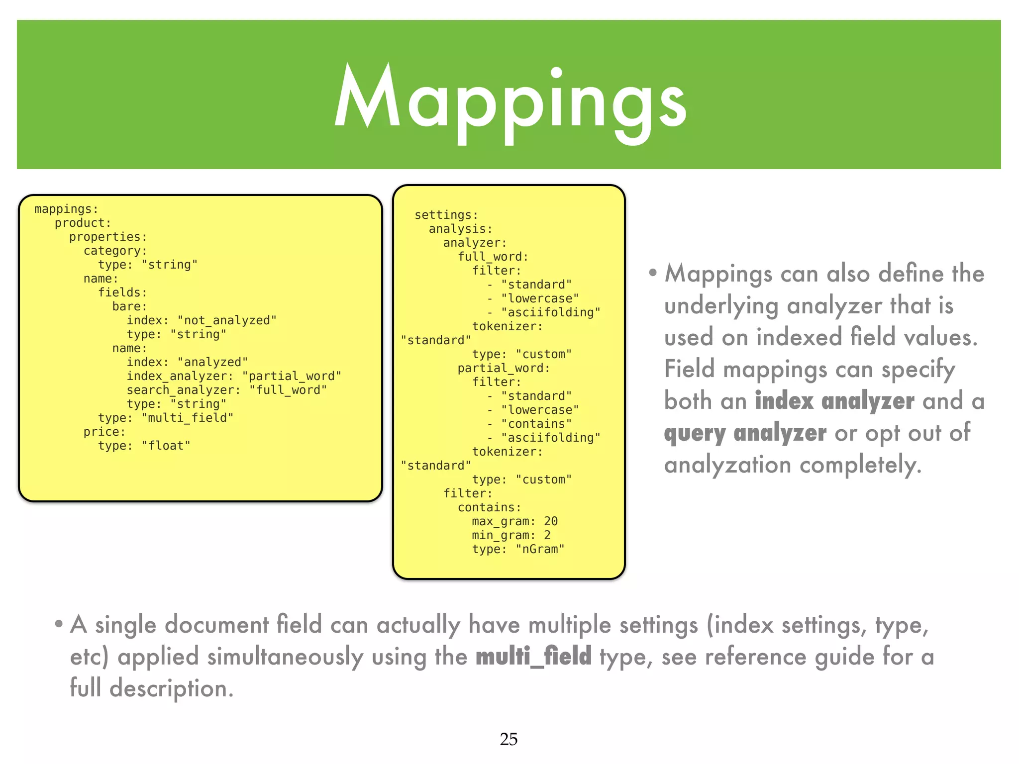 Mappings mappings: product: properties: category: type: "string" name: fields: bare: index: "not_analyzed" type: "string" name: index: "analyzed" index_analyzer: "partial_word" search_analyzer: "full_word" type: "string" type: "multi_field" price: type: "float" settings: analysis: analyzer: full_word: filter: - "standard" - "lowercase" - "asciifolding" tokenizer: "standard" type: "custom" partial_word: filter: - "standard" - "lowercase" - "contains" - "asciifolding" tokenizer: "standard" type: "custom" filter: contains: max_gram: 20 min_gram: 2 type: "nGram" •Mappings can also deﬁne the underlying analyzer that is used on indexed ﬁeld values. Field mappings can specify both an index analyzer and a query analyzer or opt out of analyzation completely. •A single document ﬁeld can actually have multiple settings (index settings, type, etc) applied simultaneously using the multi_ﬁeld type, see reference guide for a full description. 25 