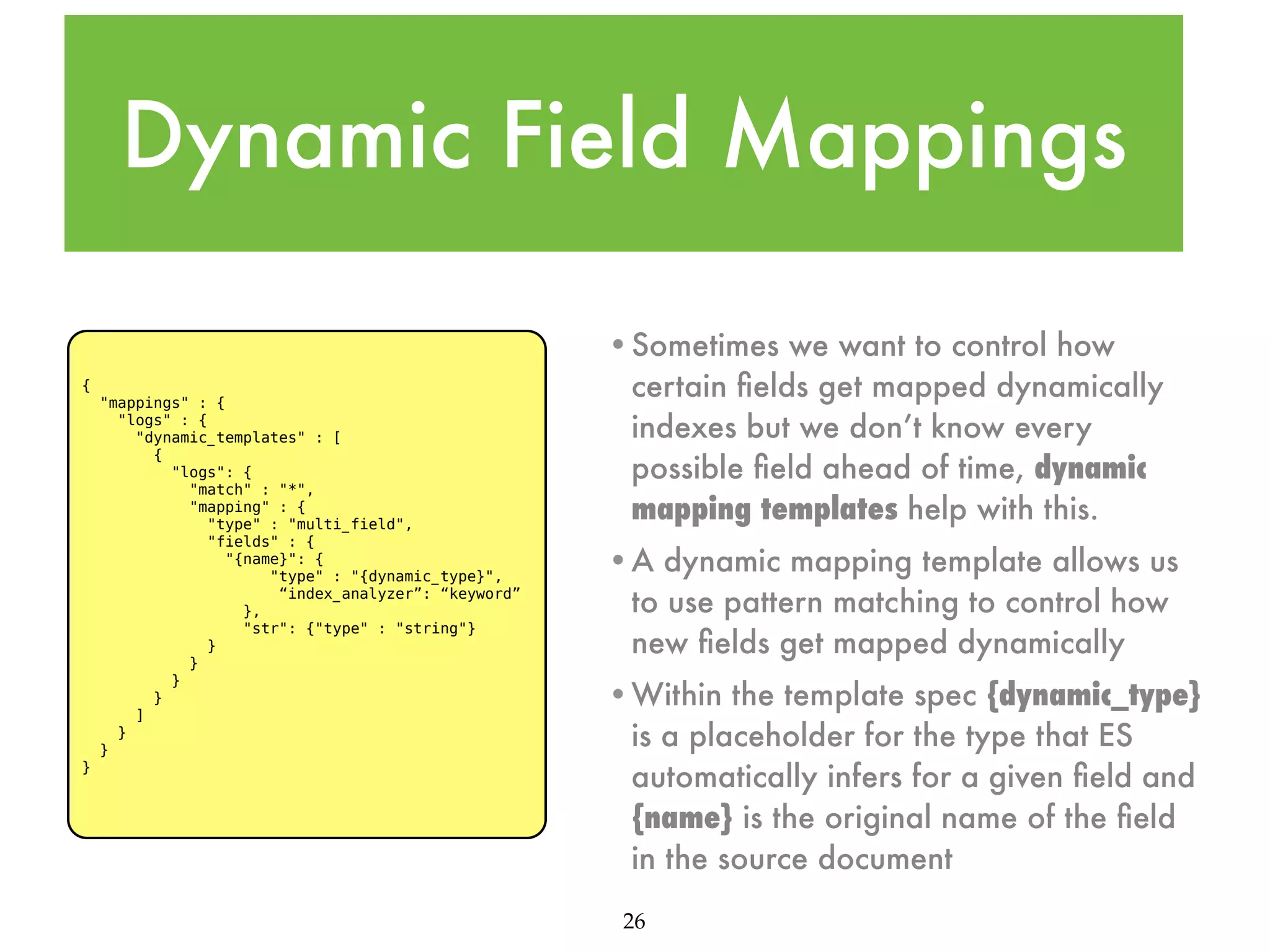 Dynamic Field Mappings { "mappings" : { "logs" : { "dynamic_templates" : [ { "logs": { "match" : "*", "mapping" : { "type" : "multi_field", "fields" : { "{name}": { "type" : "{dynamic_type}", “index_analyzer”: “keyword” }, "str": {"type" : "string"} } } } } ] } } } •Sometimes we want to control how certain ﬁelds get mapped dynamically indexes but we don’t know every possible ﬁeld ahead of time, dynamic mapping templates help with this. •A dynamic mapping template allows us to use pattern matching to control how new ﬁelds get mapped dynamically •Within the template spec {dynamic_type} is a placeholder for the type that ES automatically infers for a given ﬁeld and {name} is the original name of the ﬁeld in the source document 26 