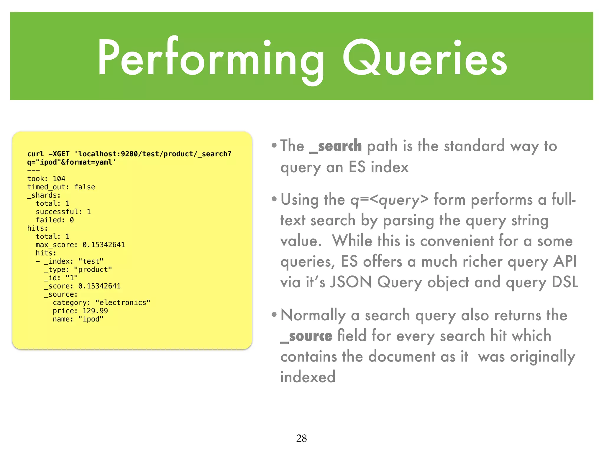 Performing Queries curl -XGET 'localhost:9200/test/product/_search? q="ipod"&format=yaml' --took: 104 timed_out: false _shards: total: 1 successful: 1 failed: 0 hits: total: 1 max_score: 0.15342641 hits: - _index: "test" _type: "product" _id: "1" _score: 0.15342641 _source: category: "electronics" price: 129.99 name: "ipod" •The _search path is the standard way to query an ES index •Using the q=<query> form performs a fulltext search by parsing the query string value. While this is convenient for a some queries, ES offers a much richer query API via it’s JSON Query object and query DSL •Normally a search query also returns the _source ﬁeld for every search hit which contains the document as it was originally indexed 28 