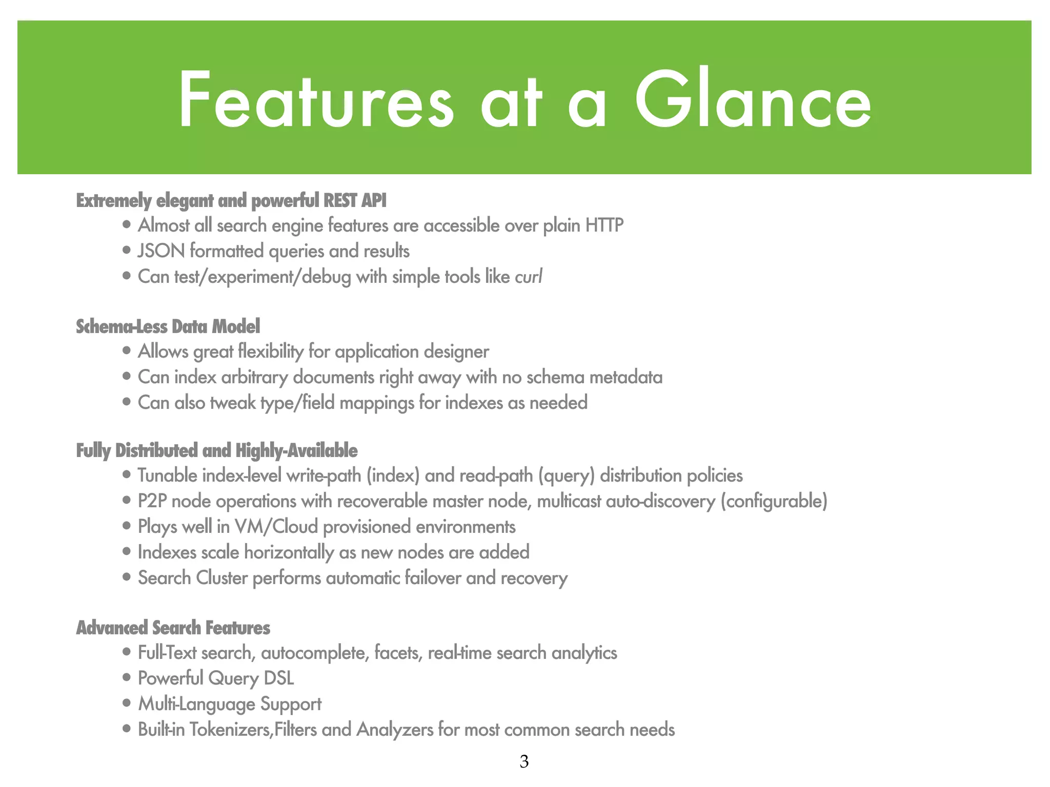 Features at a Glance Extremely elegant and powerful REST API • Almost all search engine features are accessible over plain HTTP • JSON formatted queries and results • Can test/experiment/debug with simple tools like curl Schema-Less Data Model • Allows great flexibility for application designer • Can index arbitrary documents right away with no schema metadata • Can also tweak type/field mappings for indexes as needed Fully Distributed and Highly-Available • Tunable index-level write-path (index) and read-path (query) distribution policies • P2P node operations with recoverable master node, multicast auto-discovery (configurable) • Plays well in VM/Cloud provisioned environments • Indexes scale horizontally as new nodes are added • Search Cluster performs automatic failover and recovery Advanced Search Features • Full-Text search, autocomplete, facets, real-time search analytics • Powerful Query DSL • Multi-Language Support • Built-in Tokenizers,Filters and Analyzers for most common search needs 3 
