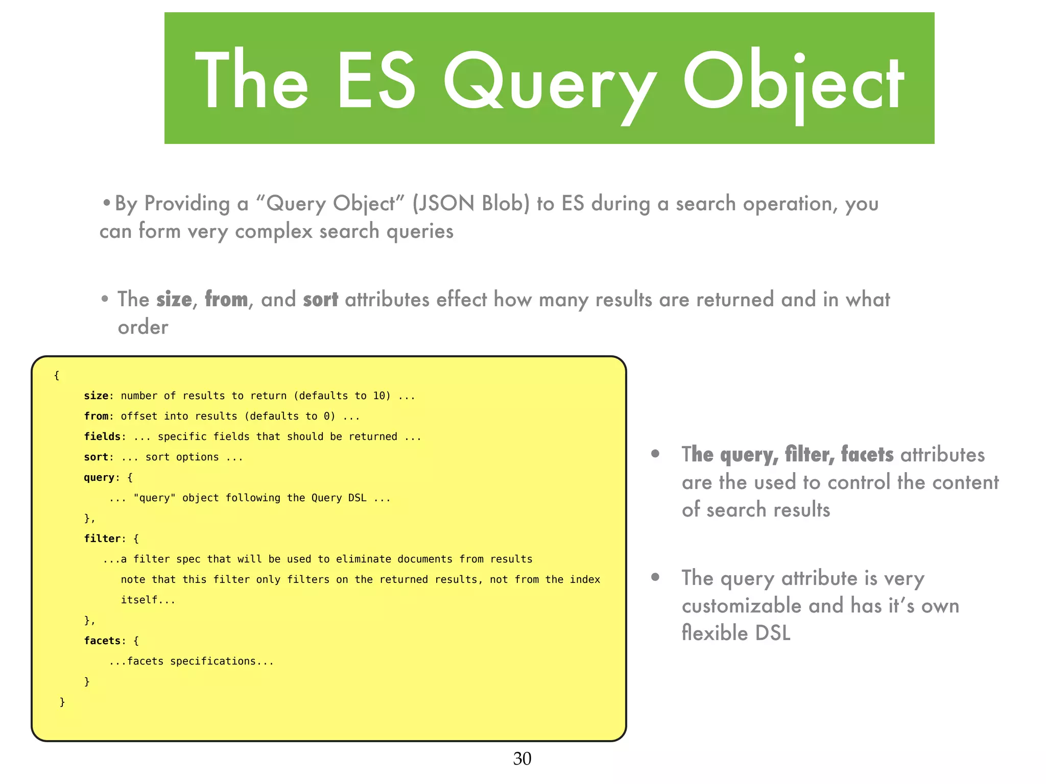 The ES Query Object •By Providing a “Query Object” (JSON Blob) to ES during a search operation, you can form very complex search queries • The size, from, and sort attributes effect how many results are returned and in what order { size: number of results to return (defaults to 10) ... from: offset into results (defaults to 0) ... fields: ... specific fields that should be returned ... • sort: ... sort options ... The query, ﬁlter, facets attributes are the used to control the content of search results • The query attribute is very customizable and has it’s own ﬂexible DSL query: { ... "query" object following the Query DSL ... }, filter: { ...a filter spec that will be used to eliminate documents from results note that this filter only filters on the returned results, not from the index itself... }, facets: { ...facets specifications... } } 30 