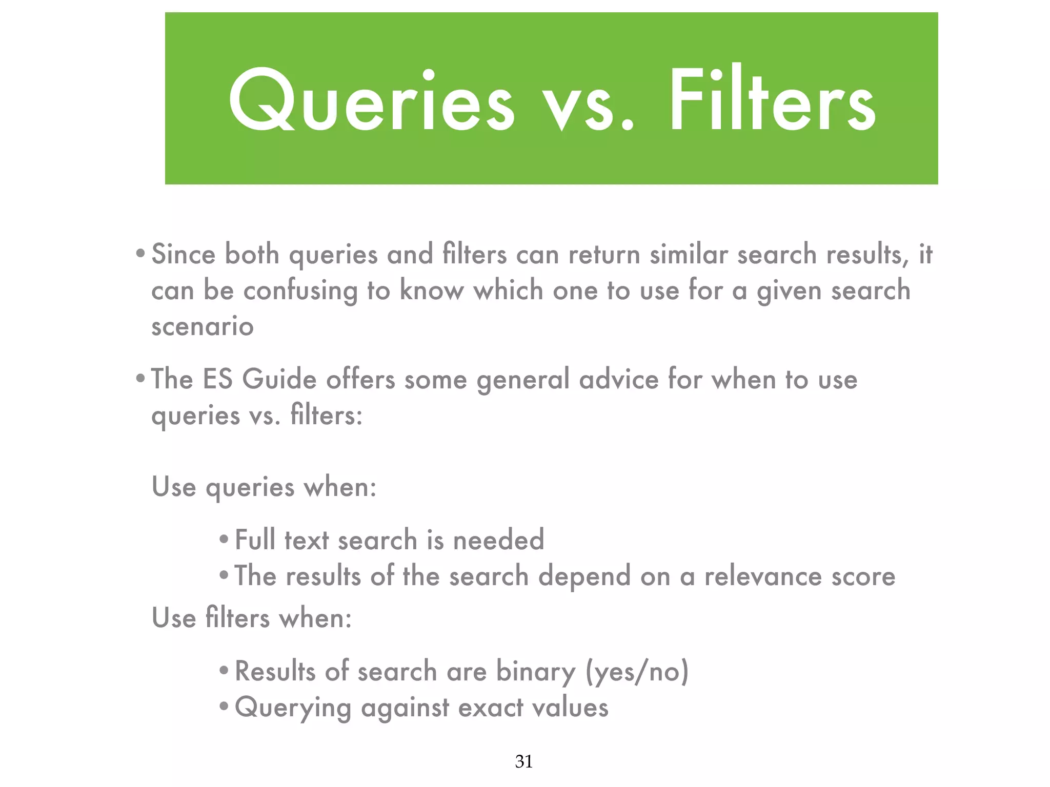 Queries vs. Filters •Since both queries and ﬁlters can return similar search results, it can be confusing to know which one to use for a given search scenario •The ES Guide offers some general advice for when to use queries vs. ﬁlters: Use queries when: •Full text search is needed •The results of the search depend on a relevance score Use ﬁlters when: •Results of search are binary (yes/no) •Querying against exact values 31 