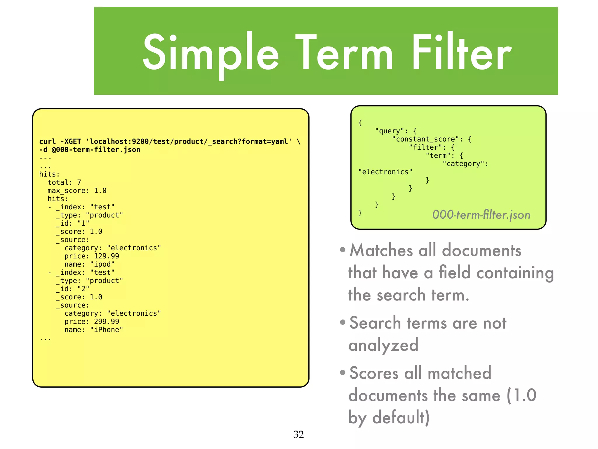 Simple Term Filter { curl -XGET 'localhost:9200/test/product/_search?format=yaml' -d @000-term-filter.json --... hits: total: 7 max_score: 1.0 hits: - _index: "test" _type: "product" _id: "1" _score: 1.0 _source: category: "electronics" price: 129.99 name: "ipod" - _index: "test" _type: "product" _id: "2" _score: 1.0 _source: category: "electronics" price: 299.99 name: "iPhone" ... "query": { "constant_score": { "filter": { "term": { "category": "electronics" } } } } } 000-term-ﬁlter.json •Matches all documents that have a ﬁeld containing the search term. •Search terms are not analyzed •Scores all matched documents the same (1.0 by default) 32 