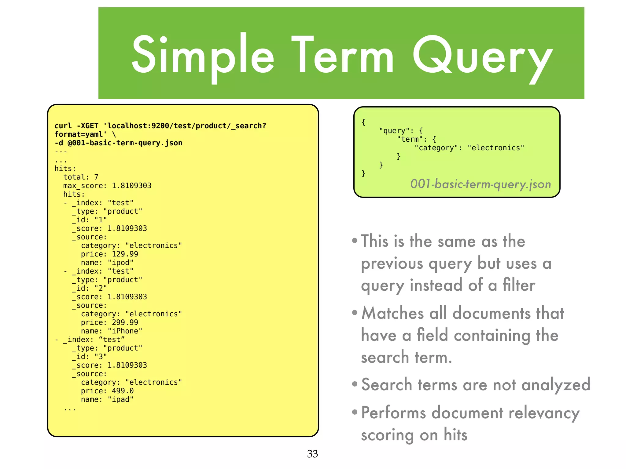 Simple Term Query { curl -XGET 'localhost:9200/test/product/_search? format=yaml' -d @001-basic-term-query.json --... hits: total: 7 max_score: 1.8109303 hits: - _index: "test" _type: "product" _id: "1" _score: 1.8109303 _source: category: "electronics" price: 129.99 name: "ipod" - _index: "test" _type: "product" _id: "2" _score: 1.8109303 _source: category: "electronics" price: 299.99 name: "iPhone" - _index: “test” _type: "product" _id: "3" _score: 1.8109303 _source: category: "electronics" price: 499.0 name: "ipad" ... "query": { "term": { "category": "electronics" } } } 001-basic-term-query.json •This is the same as the previous query but uses a query instead of a ﬁlter •Matches all documents that have a ﬁeld containing the search term. •Search terms are not analyzed •Performs document relevancy scoring on hits 33 