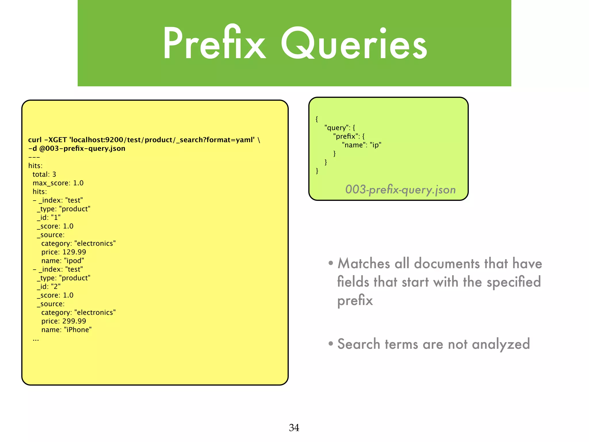 Preﬁx Queries { "query": { "preﬁx": { "name": "ip" } } curl -XGET 'localhost:9200/test/product/_search?format=yaml' -d @003-preﬁx-query.json --hits: total: 3 max_score: 1.0 hits: - _index: "test" _type: "product" _id: "1" _score: 1.0 _source: category: "electronics" price: 129.99 name: "ipod" - _index: "test" _type: "product" _id: "2" _score: 1.0 _source: category: "electronics" price: 299.99 name: "iPhone" ... } 003-preﬁx-query.json •Matches all documents that have ﬁelds that start with the speciﬁed preﬁx •Search terms are not analyzed 34 