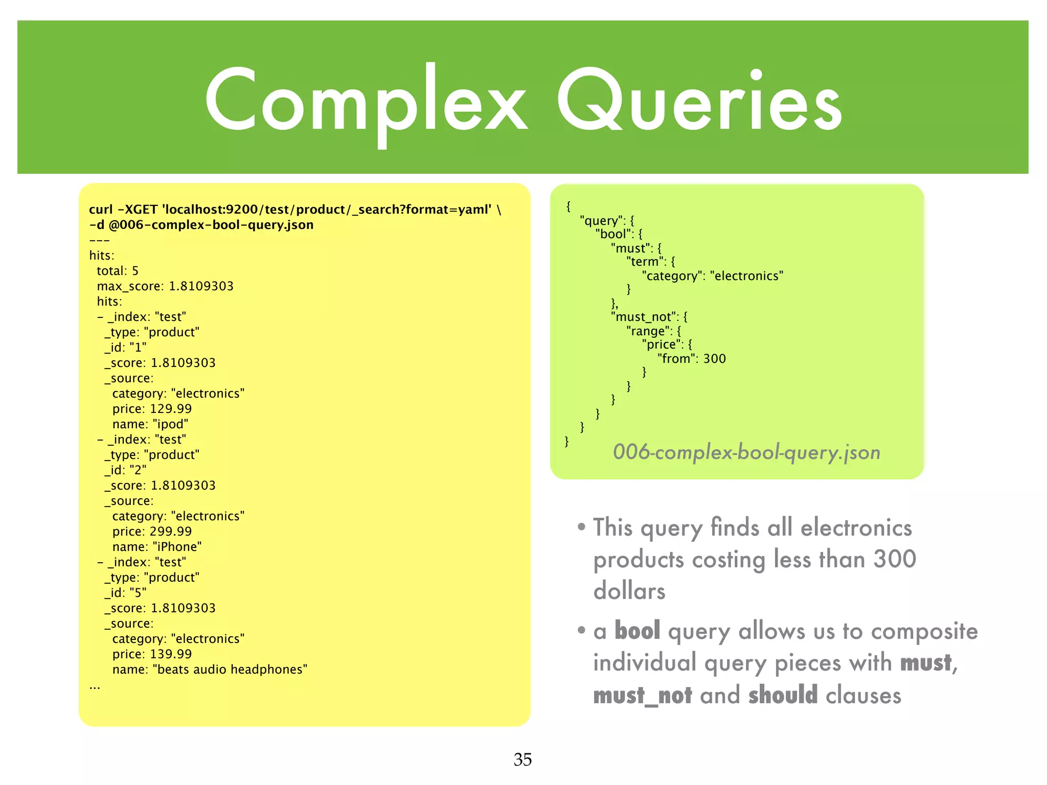 Complex Queries { curl -XGET 'localhost:9200/test/product/_search?format=yaml' -d @006-complex-bool-query.json --hits: total: 5 max_score: 1.8109303 hits: - _index: "test" _type: "product" _id: "1" _score: 1.8109303 _source: category: "electronics" price: 129.99 name: "ipod" - _index: "test" _type: "product" _id: "2" _score: 1.8109303 _source: category: "electronics" price: 299.99 name: "iPhone" - _index: "test" _type: "product" _id: "5" _score: 1.8109303 _source: category: "electronics" price: 139.99 name: "beats audio headphones" ... } "query": { "bool": { "must": { "term": { "category": "electronics" } }, "must_not": { "range": { "price": { "from": 300 } } } } } 006-complex-bool-query.json • This query ﬁnds all electronics products costing less than 300 dollars • a bool query allows us to composite individual query pieces with must, must_not and should clauses 35 
