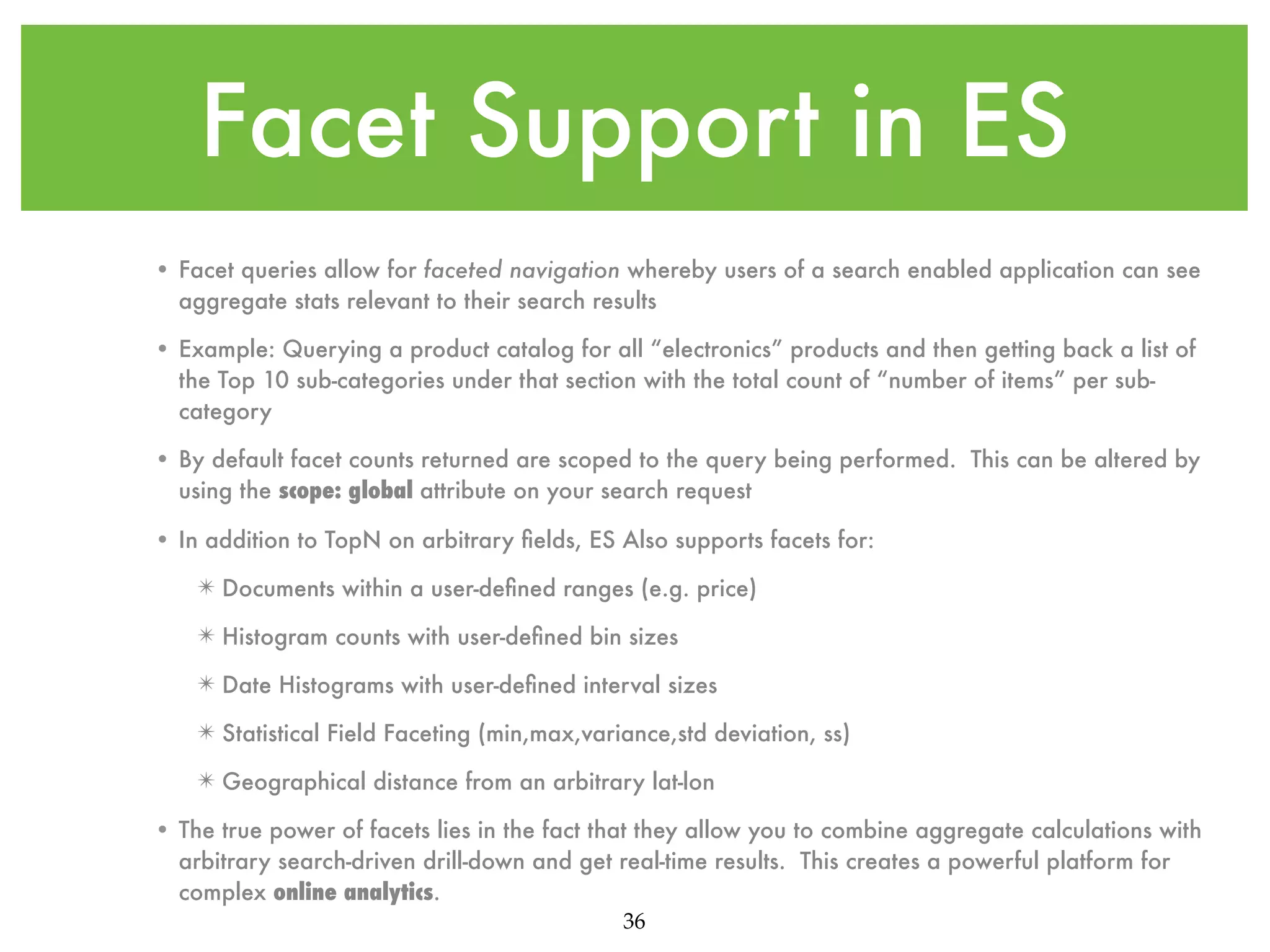 Facet Support in ES • Facet queries allow for faceted navigation whereby users of a search enabled application can see aggregate stats relevant to their search results • Example: Querying a product catalog for all “electronics” products and then getting back a list of the Top 10 sub-categories under that section with the total count of “number of items” per subcategory • By default facet counts returned are scoped to the query being performed. This can be altered by using the scope: global attribute on your search request • In addition to TopN on arbitrary ﬁelds, ES Also supports facets for: ✴ Documents within a user-deﬁned ranges (e.g. price) ✴ Histogram counts with user-deﬁned bin sizes ✴ Date Histograms with user-deﬁned interval sizes ✴ Statistical Field Faceting (min,max,variance,std deviation, ss) ✴ Geographical distance from an arbitrary lat-lon • The true power of facets lies in the fact that they allow you to combine aggregate calculations with arbitrary search-driven drill-down and get real-time results. This creates a powerful platform for complex online analytics. 36 