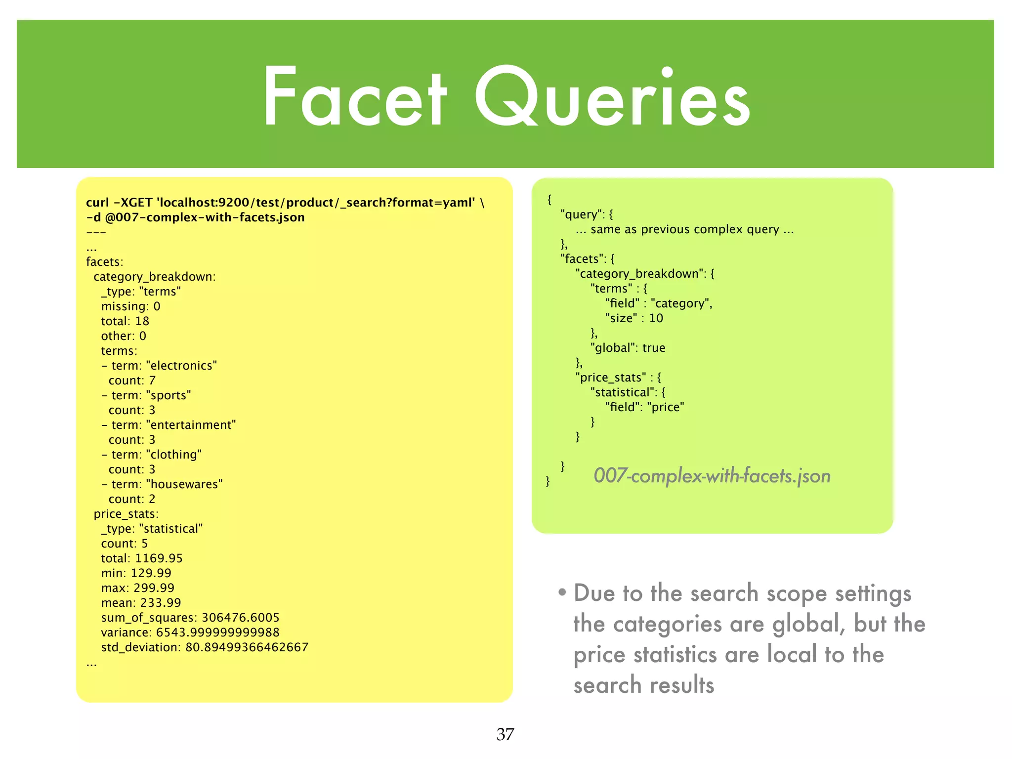Facet Queries { curl -XGET 'localhost:9200/test/product/_search?format=yaml' -d @007-complex-with-facets.json --... facets: category_breakdown: _type: "terms" missing: 0 total: 18 other: 0 terms: - term: "electronics" count: 7 - term: "sports" count: 3 - term: "entertainment" count: 3 - term: "clothing" count: 3 - term: "housewares" count: 2 price_stats: _type: "statistical" count: 5 total: 1169.95 min: 129.99 max: 299.99 mean: 233.99 sum_of_squares: 306476.6005 variance: 6543.999999999988 std_deviation: 80.89499366462667 ... "query": { ... same as previous complex query ... }, "facets": { "category_breakdown": { "terms" : { "ﬁeld" : "category", "size" : 10 }, "global": true }, "price_stats" : { "statistical": { "ﬁeld": "price" } } } } 007-complex-with-facets.json •Due to the search scope settings the categories are global, but the price statistics are local to the search results 37 